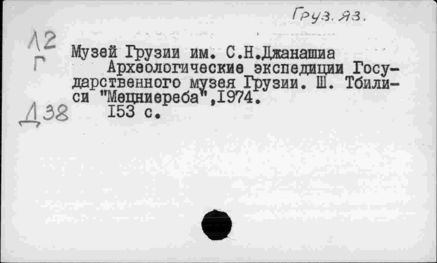 ﻿А 2
\ Музей Грузии им. С.Н.Джанашиа
Археологические экспедиции Госу дарственного музея Грузии. Ш. Тбили си ”Мецниереба*,1974.
/ Ж 153 с.